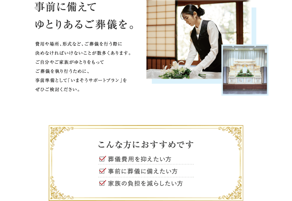 事前に備えてゆとりあるご葬儀を。費用や場所、形式など、ご葬儀を行う際に決めなければいけないことが数多くあります。ご自分やご家族がゆとりをもってご葬儀を執り行うために、事前準備として「いまそうサポートプラン」をぜひご検討ください。 こんな方におすすめです　葬儀費用を抑えたい方、事前に葬儀に備えたい方、家族の負担を減らしたい方